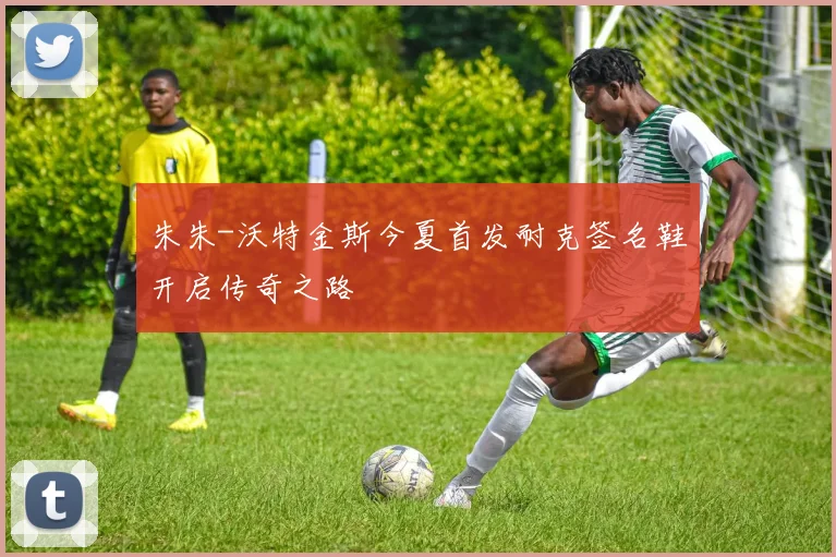 朱朱-沃特金斯今夏首发耐克签名鞋开启传奇之路