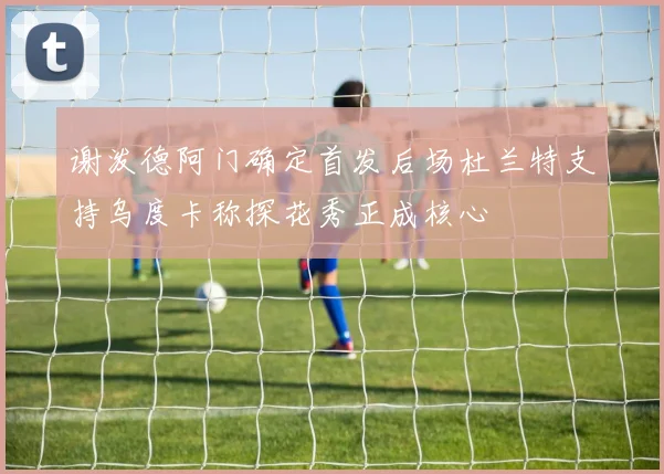 谢泼德阿门确定首发后场杜兰特支持乌度卡称探花秀正成核心