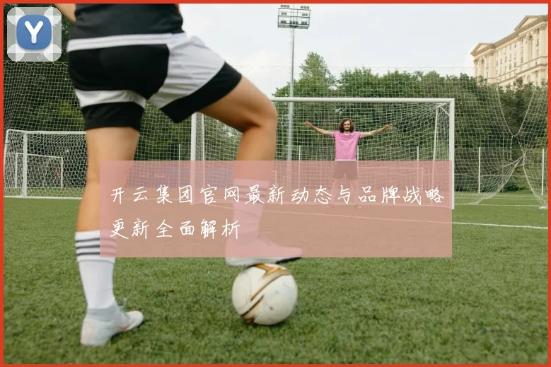 开云集团官网最新动态与品牌战略更新全面解析
