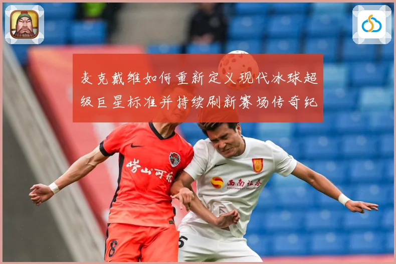 麦克戴维如何重新定义现代冰球超级巨星标准并持续刷新赛场传奇纪录
