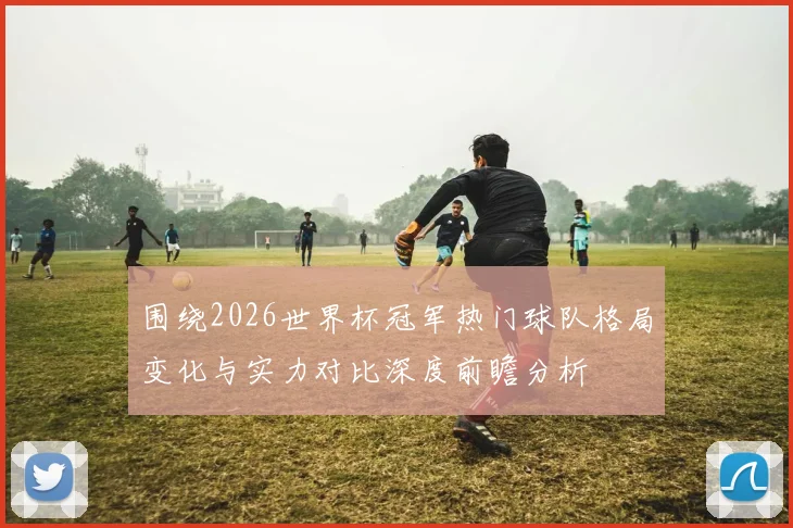 围绕2026世界杯冠军热门球队格局变化与实力对比深度前瞻分析