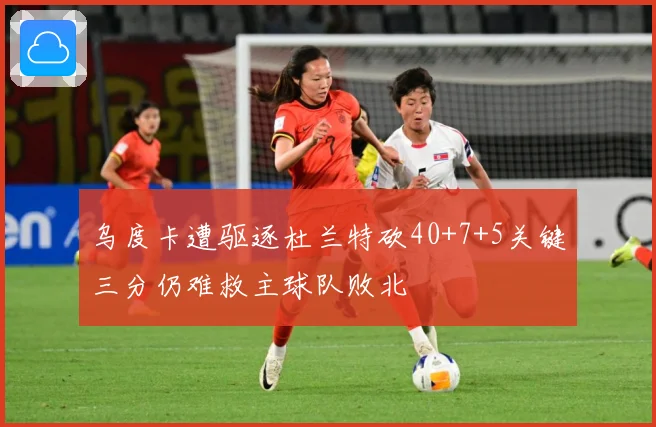 乌度卡遭驱逐杜兰特砍40+7+5关键三分仍难救主球队败北