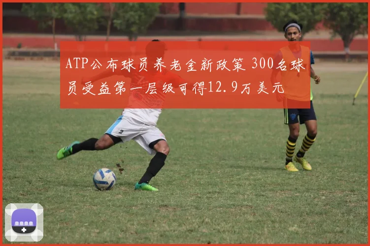 ATP公布球员养老金新政策 300名球员受益第一层级可得12.9万美元