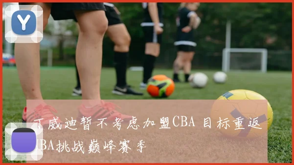 丁威迪暂不考虑加盟CBA 目标重返NBA挑战巅峰赛季