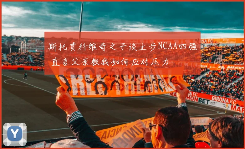 斯托贾科维奇之子谈止步NCAA四强 直言父亲教我如何应对压力