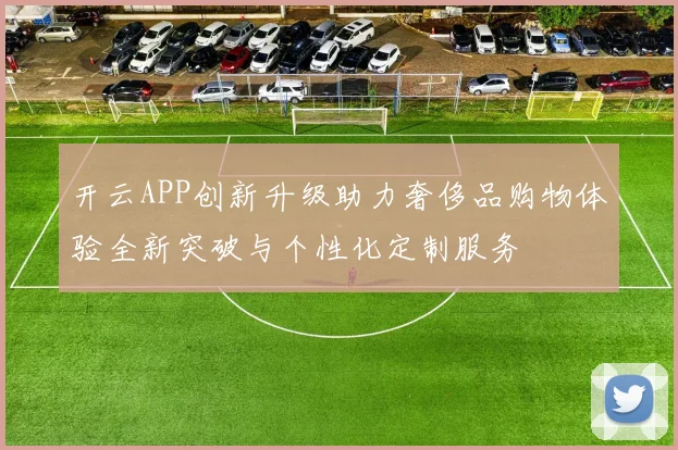 开云APP创新升级助力奢侈品购物体验全新突破与个性化定制服务