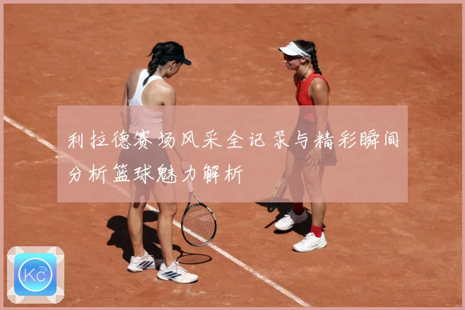 利拉德赛场风采全记录与精彩瞬间分析篮球魅力解析