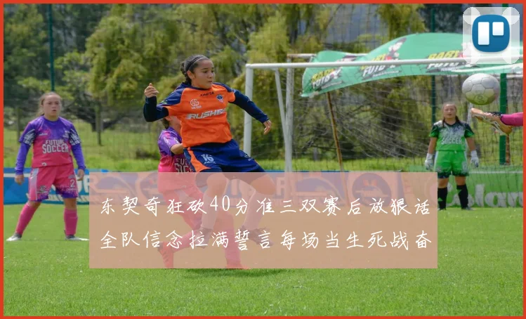 东契奇狂砍40分准三双赛后放狠话全队信念拉满誓言每场当生死战奋勇到底