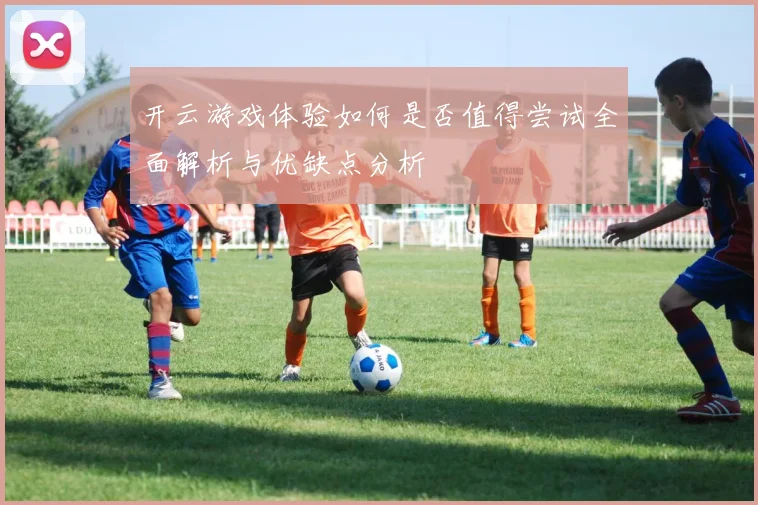 开云游戏体验如何是否值得尝试全面解析与优缺点分析