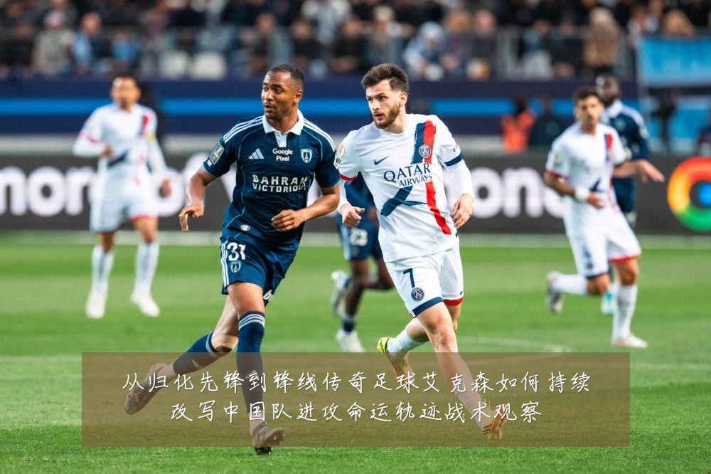 从归化先锋到锋线传奇足球艾克森如何持续改写中国队进攻命运轨迹战术观察