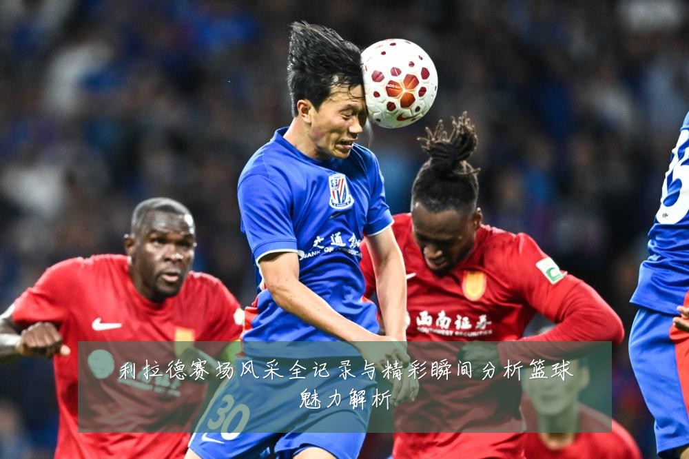 利拉德赛场风采全记录与精彩瞬间分析篮球魅力解析